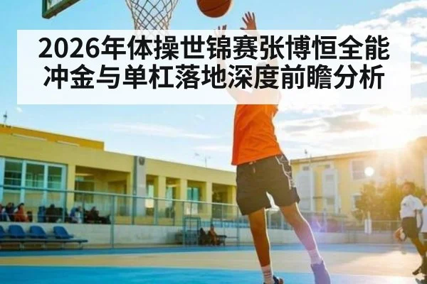 2026年体操世锦赛张博恒全能冲金与单杠落地深度前瞻分析