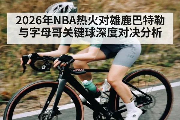 2026年NBA热火对雄鹿巴特勒与字母哥关键球深度对决分析
