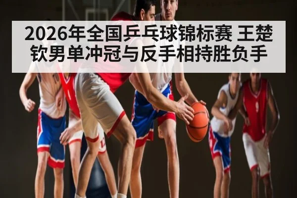 2026年全国乒乓球锦标赛 王楚钦男单冲冠与反手相持胜负手