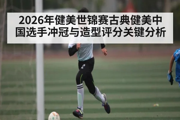 2026年健美世锦赛古典健美中国选手冲冠与造型评分关键分析
